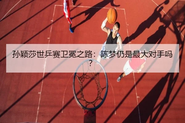 孙颖莎世乒赛卫冕之路：陈梦仍是最大对手吗？